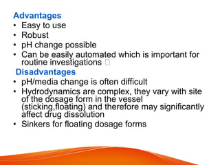 Advantages
• Easy to use
• Robust
• pH change possible
• Can be easily automated which is important for
routine investigations 
Disadvantages
• pH/media change is often difficult
• Hydrodynamics are complex, they vary with site
of the dosage form in the vessel
(sticking,floating) and therefore may significantly
affect drug dissolution
• Sinkers for floating dosage forms
 