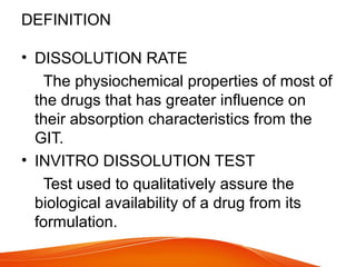 DEFINITION
• DISSOLUTION RATE
The physiochemical properties of most of
the drugs that has greater influence on
their absorption characteristics from the
GIT.
• INVITRO DISSOLUTION TEST
Test used to qualitatively assure the
biological availability of a drug from its
formulation.
 