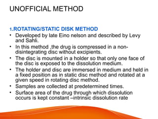 UNOFFICIAL METHOD
1.ROTATING/STATIC DISK METHOD
• Developed by late Eino nelson and described by Levy
and Sahli.
• In this method ,the drug is compressed in a non-
disintegrating disc without excipients.
• The disc is mounted in a holder so that only one face of
the disc is exposed to the dissolution medium.
• The holder and disc are immersed in medium and held in
a fixed position as in static disc method and rotated at a
given speed in rotating disc method.
• Samples are collected at predetermined times.
• Surface area of the drug through which dissolution
occurs is kept constant –intrinsic dissolution rate
 