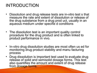 INTRODUCTION
• Dissolution and drug release tests are in-vitro test s that
measure the rate and extent of dissolution or release of
the drug substance from a drug prod uct, usually in an
aqueous medium under specifie d conditions
• The dissolution test is an important quality control
procedure for the drug product and is often linked to
product performance in vivo.
• In-vitro drug dissolution studies are most often us ed for
monitoring drug product stability and manu facturing
process
• Drug dissolution is important test used to evaluate drug
release of solid and semisolid dosage forms. This test
also quantifies the amount and extent of drug release
from dosage forms.
 
