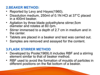 2.BEAKER METHOD:
• Reported by Levy and Hayes(1960).
• Dissolution medium, 250ml of 0.1N HCl at 37°C placed
in a 400ml beaker.
• Agitation by three blade polyethylene stirrer,5cm
diameter and rotates at 60 rpm.
• Stirrer immersed to a depth of 2.7 cm in medium and in
the center.
• Tablets are placed in a beaker and test was carried out.
• Samples are removed and assayed for the content.
3.FLASK STIRRER METHOD
• Developed by Poole(1969).It includes RBF and a stirring
element similar to that of beaker method.
• RBF used to avoid the formation of moulds of particles in
different positions on the flat bottom of a beaker.
 