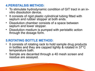 4.PERISTALSIS METHOD:
• To stimulate hydrodynamic condition of GIT tract in an in-
vitro dissolution device.
• It consists of rigid plastic cylindrical tubing fitted with
septum and rubber stopper at both ends.
• Dissolution chamber consists of a space between
septum and lower stopper.
• Dissolution medium is pumped with peristaltic action
through the dosage form.
5.ROTATING BOTTLE METHOD:
• It consists of rotating rack to hold sample drug products
in bottles and they are capped tightly & rotated in 37°C
temperature bath.
• Sample are decanted through a 40 mesh screen and
residue are assayed.
 