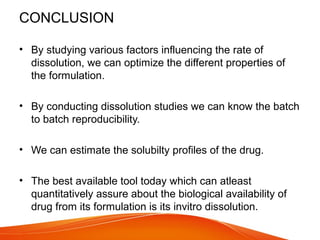CONCLUSION
• By studying various factors influencing the rate of
dissolution, we can optimize the different properties of
the formulation.
• By conducting dissolution studies we can know the batch
to batch reproducibility.
• We can estimate the solubilty profiles of the drug.
• The best available tool today which can atleast
quantitatively assure about the biological availability of
drug from its formulation is its invitro dissolution.
 