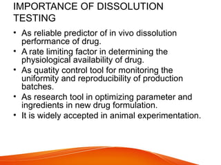 IMPORTANCE OF DISSOLUTION
TESTING
• As reliable predictor of in vivo dissolution
performance of drug.
• A rate limiting factor in determining the
physiological availability of drug.
• As quatity control tool for monitoring the
uniformity and reproducibility of production
batches.
• As research tool in optimizing parameter and
ingredients in new drug formulation.
• It is widely accepted in animal experimentation.
 