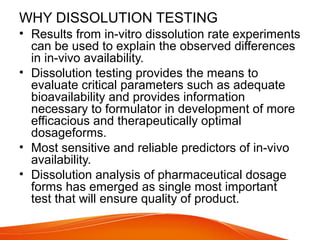 WHY DISSOLUTION TESTING
• Results from in-vitro dissolution rate experiments
can be used to explain the observed differences
in in-vivo availability.
• Dissolution testing provides the means to
evaluate critical parameters such as adequate
bioavailability and provides information
necessary to formulator in development of more
efficacious and therapeutically optimal
dosageforms.
• Most sensitive and reliable predictors of in-vivo
availability.
• Dissolution analysis of pharmaceutical dosage
forms has emerged as single most important
test that will ensure quality of product.
 
