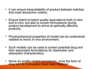 • It can ensure bioavailability of product between batches
that meet dissolution criteria.
• Ensure batch-to-batch quality equivalence both in-vitro
and in-vivo, but also to screen formulations during
product development to arrive at optimally effective
products.
• Physicochemical properties of model can be understood
needed to mimic in-vivo environment.
• Such models can be used to screen potential drug and
their associated formulations for dissolution and
absorption characteristics.
• Serve as quality control procedures, once the form of
drug and its formulation have been finalized
 