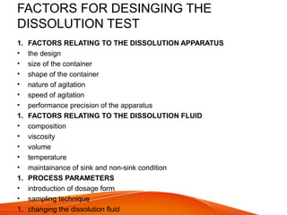 FACTORS FOR DESINGING THE
DISSOLUTION TEST
1. FACTORS RELATING TO THE DISSOLUTION APPARATUS
• the design
• size of the container
• shape of the container
• nature of agitation
• speed of agitation
• performance precision of the apparatus
1. FACTORS RELATING TO THE DISSOLUTION FLUID
• composition
• viscosity
• volume
• temperature
• maintainance of sink and non-sink condition
1. PROCESS PARAMETERS
• introduction of dosage form
• sampling technique
1. changing the dissolution fluid
 