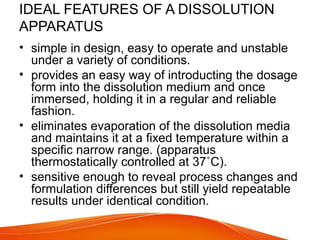 IDEAL FEATURES OF A DISSOLUTION
APPARATUS
• simple in design, easy to operate and unstable
under a variety of conditions.
• provides an easy way of introducting the dosage
form into the dissolution medium and once
immersed, holding it in a regular and reliable
fashion.
• eliminates evaporation of the dissolution media
and maintains it at a fixed temperature within a
specific narrow range. (apparatus
thermostatically controlled at 37˚C).
• sensitive enough to reveal process changes and
formulation differences but still yield repeatable
results under identical condition.
 