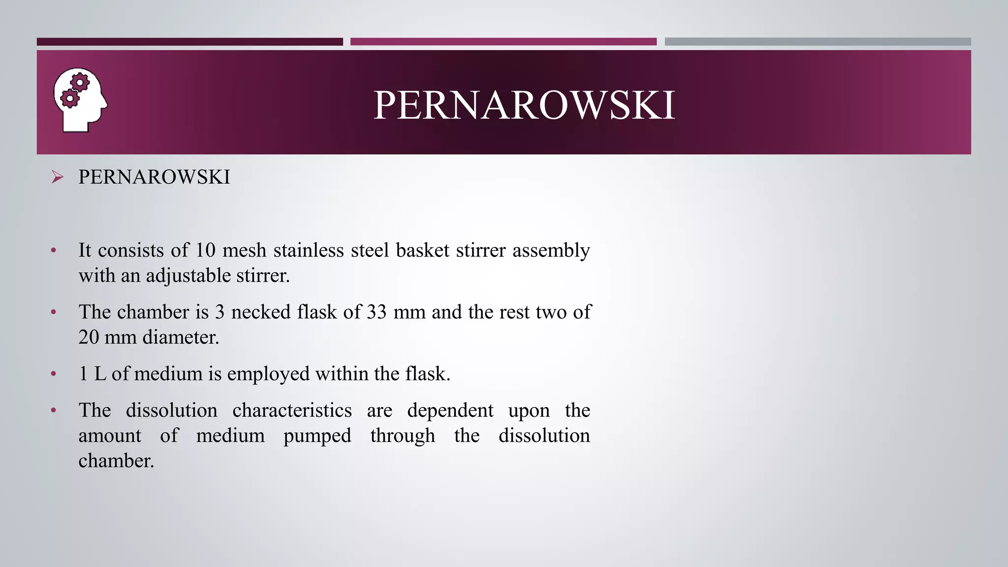 PERNAROWSKI
 PERNAROWSKI
• It consists of 10 mesh stainless steel basket stirrer assembly
with an adjustable stirrer.
• The chamber is 3 necked flask of 33 mm and the rest two of
20 mm diameter.
• 1 L of medium is employed within the flask.
• The dissolution characteristics are dependent upon the
amount of medium pumped through the dissolution
chamber.
 