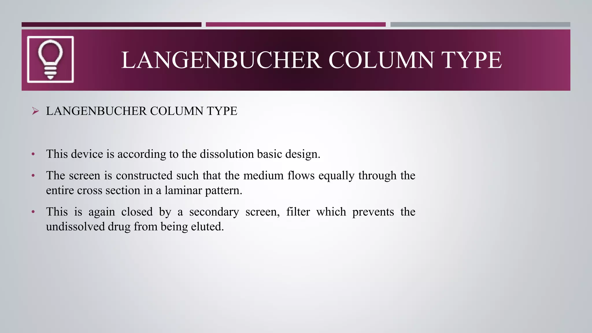 LANGENBUCHER COLUMN TYPE
 LANGENBUCHER COLUMN TYPE
• This device is according to the dissolution basic design.
• The screen is constructed such that the medium flows equally through the
entire cross section in a laminar pattern.
• This is again closed by a secondary screen, filter which prevents the
undissolved drug from being eluted.
 