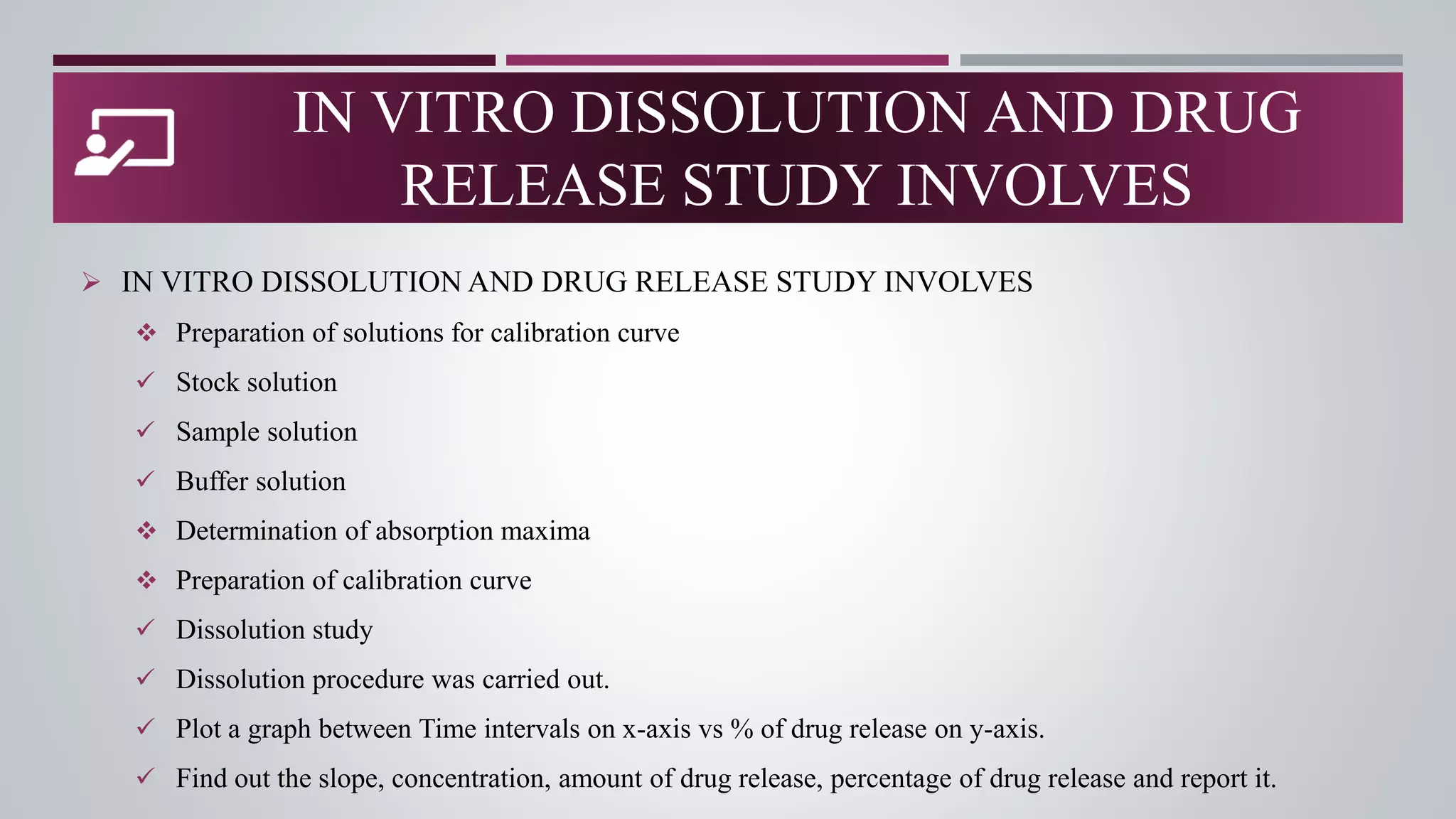 IN VITRO DISSOLUTION AND DRUG
RELEASE STUDY INVOLVES
 IN VITRO DISSOLUTION AND DRUG RELEASE STUDY INVOLVES
 Preparation of solutions for calibration curve
 Stock solution
 Sample solution
 Buffer solution
 Determination of absorption maxima
 Preparation of calibration curve
 Dissolution study
 Dissolution procedure was carried out.
 Plot a graph between Time intervals on x-axis vs % of drug release on y-axis.
 Find out the slope, concentration, amount of drug release, percentage of drug release and report it.
 
