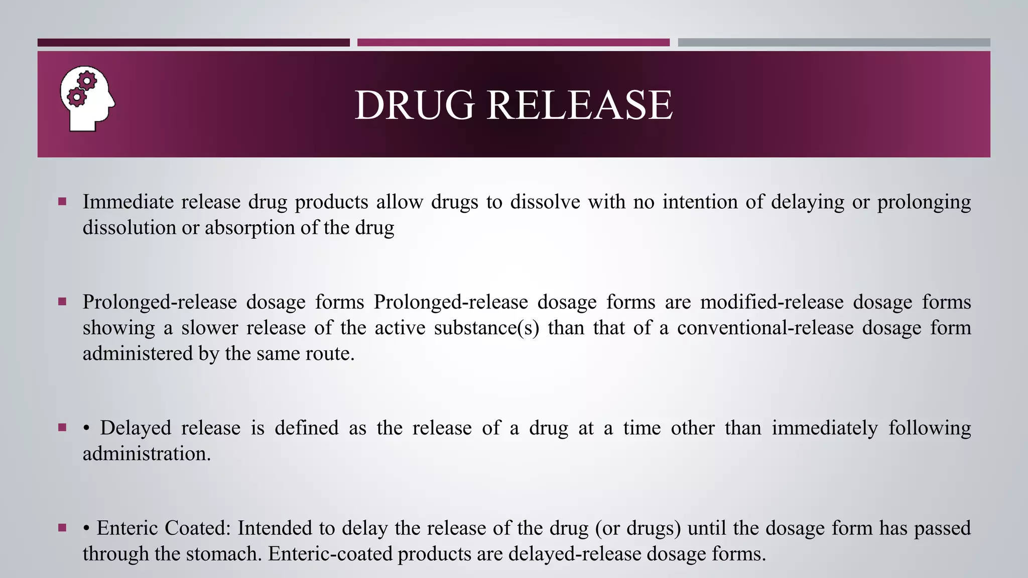  Immediate release drug products allow drugs to dissolve with no intention of delaying or prolonging
dissolution or absorption of the drug
 Prolonged-release dosage forms Prolonged-release dosage forms are modified-release dosage forms
showing a slower release of the active substance(s) than that of a conventional-release dosage form
administered by the same route.
 • Delayed release is defined as the release of a drug at a time other than immediately following
administration.
 • Enteric Coated: Intended to delay the release of the drug (or drugs) until the dosage form has passed
through the stomach. Enteric-coated products are delayed-release dosage forms.
DRUG RELEASE
 