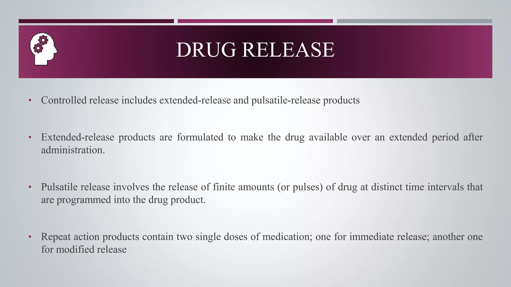 • Controlled release includes extended-release and pulsatile-release products
• Extended-release products are formulated to make the drug available over an extended period after
administration.
• Pulsatile release involves the release of finite amounts (or pulses) of drug at distinct time intervals that
are programmed into the drug product.
• Repeat action products contain two single doses of medication; one for immediate release; another one
for modified release
DRUG RELEASE
 