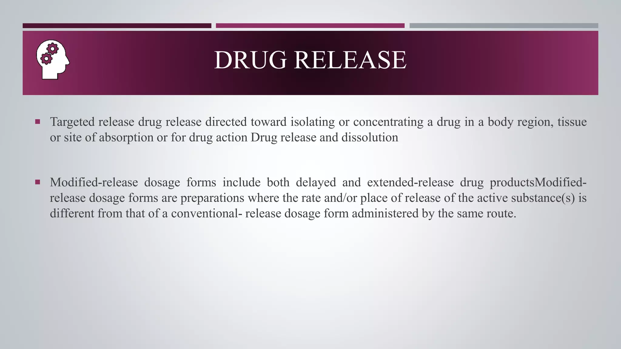  Targeted release drug release directed toward isolating or concentrating a drug in a body region, tissue
or site of absorption or for drug action Drug release and dissolution
 Modified-release dosage forms include both delayed and extended-release drug productsModified-
release dosage forms are preparations where the rate and/or place of release of the active substance(s) is
different from that of a conventional- release dosage form administered by the same route.
DRUG RELEASE
 