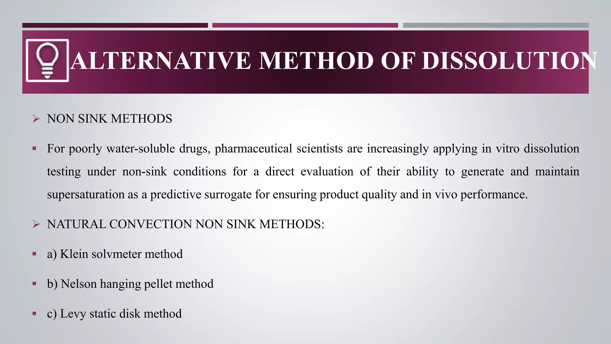  NON SINK METHODS
 For poorly water-soluble drugs, pharmaceutical scientists are increasingly applying in vitro dissolution
testing under non-sink conditions for a direct evaluation of their ability to generate and maintain
supersaturation as a predictive surrogate for ensuring product quality and in vivo performance.
 NATURAL CONVECTION NON SINK METHODS:
 a) Klein solvmeter method
 b) Nelson hanging pellet method
 c) Levy static disk method
ALTERNATIVE METHOD OF DISSOLUTION
 