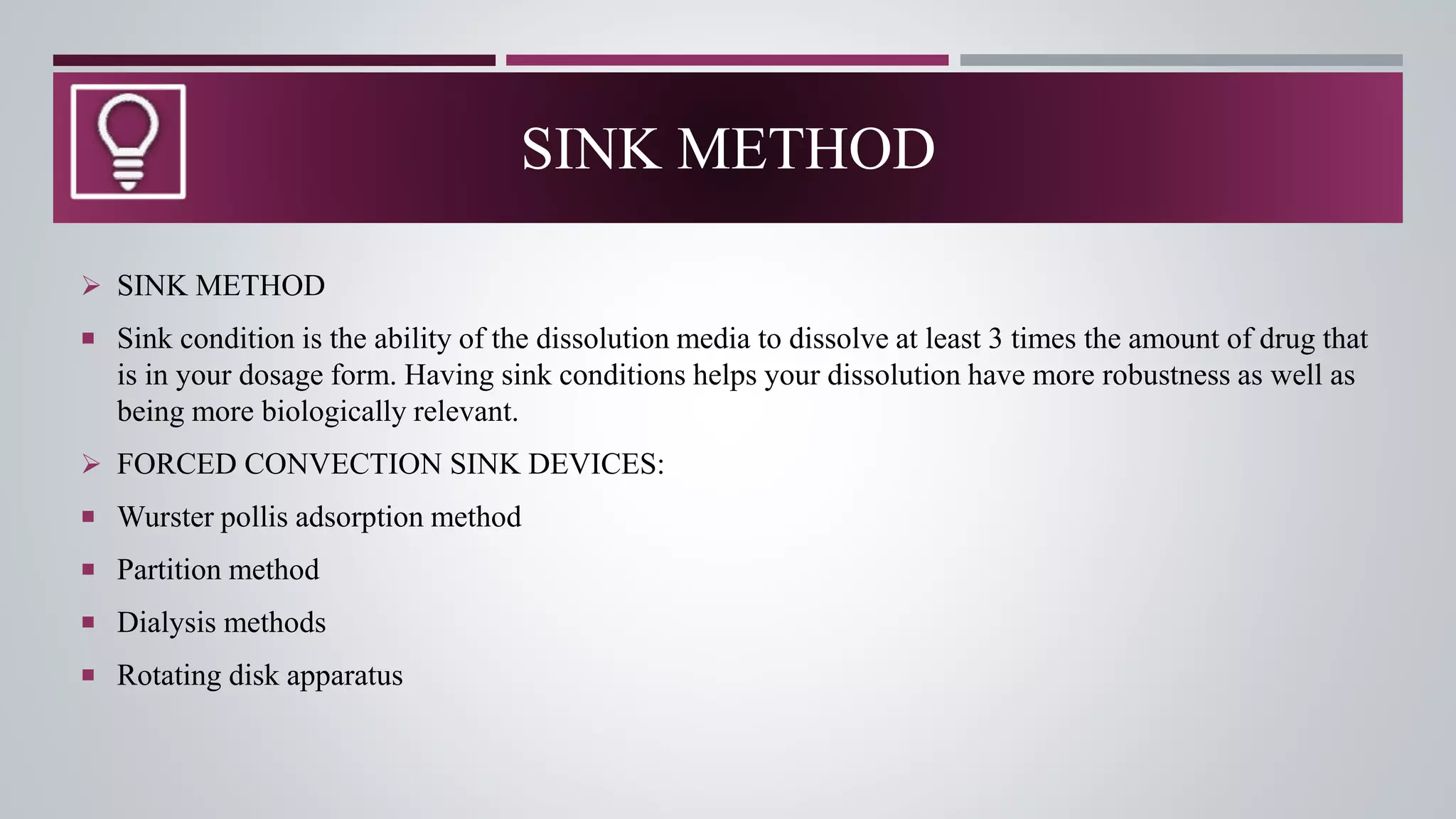  SINK METHOD
 Sink condition is the ability of the dissolution media to dissolve at least 3 times the amount of drug that
is in your dosage form. Having sink conditions helps your dissolution have more robustness as well as
being more biologically relevant.
 FORCED CONVECTION SINK DEVICES:
 Wurster pollis adsorption method
 Partition method
 Dialysis methods
 Rotating disk apparatus
SINK METHOD
 