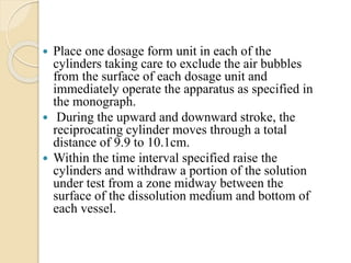  Place one dosage form unit in each of the
cylinders taking care to exclude the air bubbles
from the surface of each dosage unit and
immediately operate the apparatus as specified in
the monograph.
 During the upward and downward stroke, the
reciprocating cylinder moves through a total
distance of 9.9 to 10.1cm.
 Within the time interval specified raise the
cylinders and withdraw a portion of the solution
under test from a zone midway between the
surface of the dissolution medium and bottom of
each vessel.
 