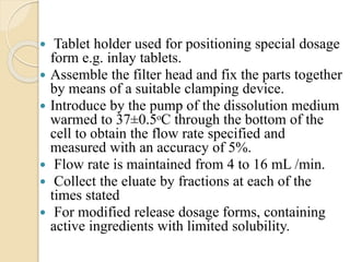  Tablet holder used for positioning special dosage
form e.g. inlay tablets.
 Assemble the filter head and fix the parts together
by means of a suitable clamping device.
 Introduce by the pump of the dissolution medium
warmed to 37±0.5ᵒC through the bottom of the
cell to obtain the flow rate specified and
measured with an accuracy of 5%.
 Flow rate is maintained from 4 to 16 mL /min.
 Collect the eluate by fractions at each of the
times stated
 For modified release dosage forms, containing
active ingredients with limited solubility.
 