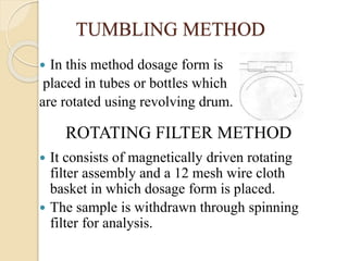 TUMBLING METHOD
 In this method dosage form is
placed in tubes or bottles which
are rotated using revolving drum.
 It consists of magnetically driven rotating
filter assembly and a 12 mesh wire cloth
basket in which dosage form is placed.
 The sample is withdrawn through spinning
filter for analysis.
ROTATING FILTER METHOD
 