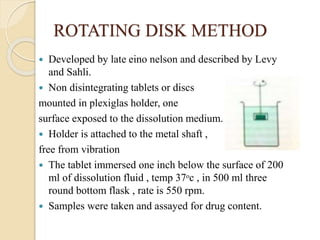 ROTATING DISK METHOD
 Developed by late eino nelson and described by Levy
and Sahli.
 Non disintegrating tablets or discs
mounted in plexiglas holder, one
surface exposed to the dissolution medium.
 Holder is attached to the metal shaft ,
free from vibration
 The tablet immersed one inch below the surface of 200
ml of dissolution fluid , temp 37ᵒc , in 500 ml three
round bottom flask , rate is 550 rpm.
 Samples were taken and assayed for drug content.
 