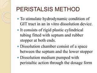 PERISTALSIS METHOD
 To stimulate hydrodynamic condition of
GIT tract in an in vitro dissolution device.
 It consists of rigid plastic cylindrical
tubing fitted with septum and rubber
stopper at both ends.
 Dissolution chamber consist of a space
between the septum and the lower stopper
 Dissolution medium pumped with
peristaltic action through the dosage form
 