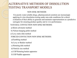 ALTERNATIVE METHODS OF DISSOLUTION
TESTING TRANSPORT MODELS
NON SINK METHODS
For poorly water-soluble drugs, pharmaceutical scientists are increasingly
applying in vitro dissolution testing under non-sink conditions for a direct
evaluation of their ability to generate and maintain supersaturation as a predictive
surrogate for ensuring product quality and in vivo performance.
NATURAL CONVECTION NON SINK METHODS:
a) Klein solvmeter method
b) Nelson hanging pellet method
c) Levy static disk method
FORCED CONVECTION NON SINK METHODS:
a)Tumbling method
b) Levy or Beaker method
c) Rotating disk method
d) Particle size method
e) USP Rotating basket apparatus
f) USP Paddle apparatus
 