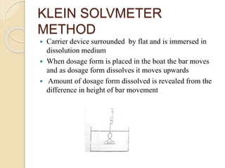 KLEIN SOLVMETER
METHOD
 Carrier device surrounded by flat and is immersed in
dissolution medium
 When dosage form is placed in the boat the bar moves
and as dosage form dissolves it moves upwards
 Amount of dosage form dissolved is revealed from the
difference in height of bar movement
 