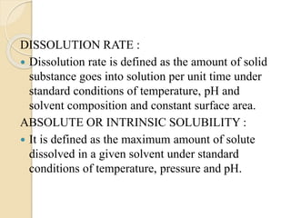 DISSOLUTION RATE :
 Dissolution rate is defined as the amount of solid
substance goes into solution per unit time under
standard conditions of temperature, pH and
solvent composition and constant surface area.
ABSOLUTE OR INTRINSIC SOLUBILITY :
 It is defined as the maximum amount of solute
dissolved in a given solvent under standard
conditions of temperature, pressure and pH.
 