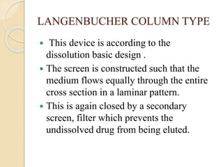 LANGENBUCHER COLUMN TYPE
 This device is according to the
dissolution basic design .
 The screen is constructed such that the
medium flows equally through the entire
cross section in a laminar pattern.
 This is again closed by a secondary
screen, filter which prevents the
undissolved drug from being eluted.
 
