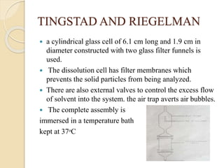 TINGSTAD AND RIEGELMAN
 a cylindrical glass cell of 6.1 cm long and 1.9 cm in
diameter constructed with two glass filter funnels is
used.
 The dissolution cell has filter membranes which
prevents the solid particles from being analyzed.
 There are also external valves to control the excess flow
of solvent into the system. the air trap averts air bubbles.
 The complete assembly is
immersed in a temperature bath
kept at 37ᵒC
 
