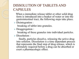 DISSOLUTION OF TABLETS AND
CAPSULES
When a immediate release tablet or other solid drug
form is introduced into a beaker of water or into the
gastrointestinal tract, the following steps take place.
 Disintegration :
breaking of tablet into granules.
 Deaggregation :
breaking of these granules into individual particles.
 Dissolution :
finally, particles dissolve, releasing the active drug
into solution. Dissolution is a time dependant process
that represents the final step of drug release, which is
ultimately required before a drug can be absorbed or
exert a pharmacologic effect.
 