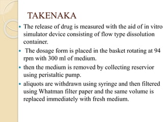 TAKENAKA
 The release of drug is measured with the aid of in vitro
simulator device consisting of flow type dissolution
container.
 The dosage form is placed in the basket rotating at 94
rpm with 300 ml of medium.
 then the medium is removed by collecting reservior
using peristaltic pump.
 aliquots are withdrawn using syringe and then filtered
using Whatman filter paper and the same volume is
replaced immediately with fresh medium.
 