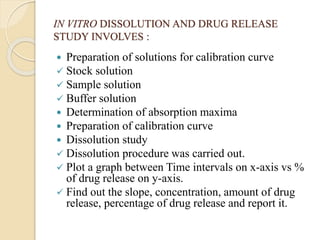 IN VITRO DISSOLUTION AND DRUG RELEASE
STUDY INVOLVES :
 Preparation of solutions for calibration curve
 Stock solution
 Sample solution
 Buffer solution
 Determination of absorption maxima
 Preparation of calibration curve
 Dissolution study
 Dissolution procedure was carried out.
 Plot a graph between Time intervals on x-axis vs %
of drug release on y-axis.
 Find out the slope, concentration, amount of drug
release, percentage of drug release and report it.
 
