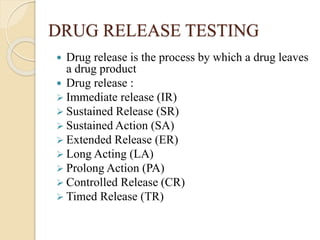 DRUG RELEASE TESTING
 Drug release is the process by which a drug leaves
a drug product
 Drug release :
 Immediate release (IR)
 Sustained Release (SR)
 Sustained Action (SA)
 Extended Release (ER)
 Long Acting (LA)
 Prolong Action (PA)
 Controlled Release (CR)
 Timed Release (TR)
 