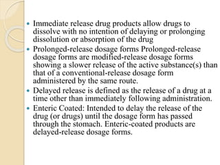  Immediate release drug products allow drugs to
dissolve with no intention of delaying or prolonging
dissolution or absorption of the drug
 Prolonged-release dosage forms Prolonged-release
dosage forms are modified-release dosage forms
showing a slower release of the active substance(s) than
that of a conventional-release dosage form
administered by the same route.
 Delayed release is defined as the release of a drug at a
time other than immediately following administration.
 Enteric Coated: Intended to delay the release of the
drug (or drugs) until the dosage form has passed
through the stomach. Enteric-coated products are
delayed-release dosage forms.
 