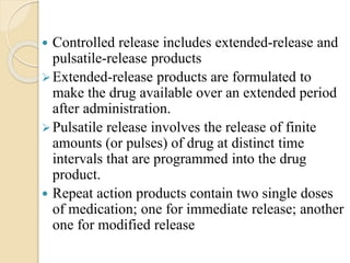  Controlled release includes extended-release and
pulsatile-release products
Extended-release products are formulated to
make the drug available over an extended period
after administration.
Pulsatile release involves the release of finite
amounts (or pulses) of drug at distinct time
intervals that are programmed into the drug
product.
 Repeat action products contain two single doses
of medication; one for immediate release; another
one for modified release
 