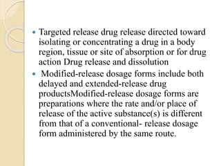  Targeted release drug release directed toward
isolating or concentrating a drug in a body
region, tissue or site of absorption or for drug
action Drug release and dissolution
 Modified-release dosage forms include both
delayed and extended-release drug
productsModified-release dosage forms are
preparations where the rate and/or place of
release of the active substance(s) is different
from that of a conventional- release dosage
form administered by the same route.
 