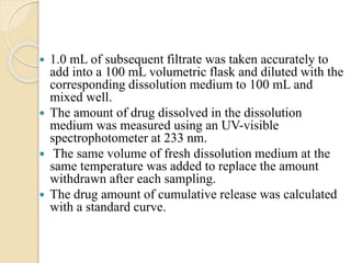  1.0 mL of subsequent filtrate was taken accurately to
add into a 100 mL volumetric flask and diluted with the
corresponding dissolution medium to 100 mL and
mixed well.
 The amount of drug dissolved in the dissolution
medium was measured using an UV-visible
spectrophotometer at 233 nm.
 The same volume of fresh dissolution medium at the
same temperature was added to replace the amount
withdrawn after each sampling.
 The drug amount of cumulative release was calculated
with a standard curve.
 