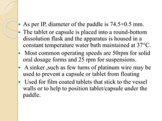  As per IP, diameter of the paddle is 74.5+0.5 mm.
 The tablet or capsule is placed into a round-bottom
dissolution flask and the apparatus is housed in a
constant temperature water bath maintained at 37°C.
 Most common operating speeds are 50rpm for solid
oral dosage forms and 25 rpm for suspensions.
 A sinker ,such as few turns of platinum wire may be
used to prevent a capsule or tablet from floating
 Used for film coated tablets that stick to the vessel
walls or to help to position tablet/capsule under the
paddle.
 