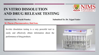 IN VITRO DISSOLUTION
AND DRUG RELEASE TESTING
Submitted By: Prachi Pandey Submitted To: Dr. Tejpal Yadav
M. Pharm (Pharmaceutics), IInd Sem.
In-vitro dissolution testing is a very powerful tool to
easily and effectively obtain information about the
performance of drug products.
 