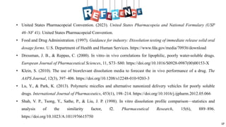 17
• United States Pharmacopeial Convention. (2023). United States Pharmacopeia and National Formulary (USP
46–NF 41). United States Pharmacopeial Convention.
• Food and Drug Administration. (1997). Guidance for industry: Dissolution testing of immediate release solid oral
dosage forms. U.S. Department of Health and Human Services. https://www.fda.gov/media/70936/download
• Dressman, J. B., & Reppas, C. (2000). In vitro–in vivo correlations for lipophilic, poorly water-soluble drugs.
European Journal of Pharmaceutical Sciences, 11, S73–S80. https://doi.org/10.1016/S0928-0987(00)00153-X
• Klein, S. (2010). The use of biorelevant dissolution media to forecast the in vivo performance of a drug. The
AAPS Journal, 12(3), 397–406. https://doi.org/10.1208/s12248-010-9203-3
• Lu, Y., & Park, K. (2013). Polymeric micelles and alternative nanonized delivery vehicles for poorly soluble
drugs. International Journal of Pharmaceutics, 453(1), 198–214. https://doi.org/10.1016/j.ijpharm.2012.05.066
• Shah, V. P., Tsong, Y., Sathe, P., & Liu, J. P. (1998). In vitro dissolution profile comparison—statistics and
analysis of the similarity factor, f2. Pharmaceutical Research, 15(6), 889–896.
https://doi.org/10.1023/A:1011976615750
 
