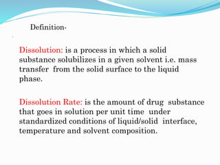 Definition-

Dissolution: is a process in which a solid
substance solubilizes in a given solvent i.e. mass
transfer from the solid surface to the liquid
phase.
Dissolution Rate: is the amount of drug substance
that goes in solution per unit time under
standardized conditions of liquid/solid interface,
temperature and solvent composition.
 