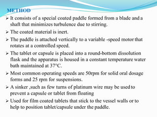 METHOD
 It consists of a special coated paddle formed from a blade and a
shaft that minimizes turbulence due to stirring.
 The coated material is inert.
 The paddle is attached vertically to a variable -speed motor that
rotates at a controlled speed.
 The tablet or capsule is placed into a round-bottom dissolution
flask and the apparatus is housed in a constant temperature water
bath maintained at 37°C.
 Most common operating speeds are 50rpm for solid oral dosage
forms and 25 rpm for suspensions.
 A sinker ,such as few turns of platinum wire may be used to
prevent a capsule or tablet from floating
 Used for film coated tablets that stick to the vessel walls or to
help to position tablet/capsule under the paddle.
 