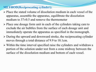 METHOD(Reciprocating cylinder):
 Place the stated volume of dissolution medium in each vessel of the
apparatus, assemble the apparatus, equilibrate the dissolution
medium to 37±0.5 and remove the thermometer
 Place one dosage form unit in each of the cylinders taking care to
exclude the air bubbles from the surface of each dosage unit and
immediately operate the apparatus as specified in the monograph.
 During the upward and downward stroke, the reciprocating cylinder
moves through a total distance of 9.9 to 10.1cm.
 Within the time interval specified raise the cylinders and withdraw a
portion of the solution under test from a zone midway between the
surface of the dissolution medium and bottom of each vessel.
 