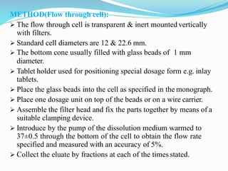 METHOD(Flow through cell):
 The flow through cell is transparent & inert mountedvertically
with filters.
 Standard cell diameters are 12 & 22.6 mm.
 The bottom cone usually filled with glass beads of 1 mm
diameter.
 Tablet holder used for positioning special dosage form e.g. inlay
tablets.
 Place the glass beads into the cell as specified in the monograph.
 Place one dosage unit on top of the beads or on a wire carrier.
 Assemble the filter head and fix the parts together by means of a
suitable clamping device.
 Introduce by the pump of the dissolution medium warmed to
37±0.5 through the bottom of the cell to obtain the flow rate
specified and measured with an accuracy of 5%.
 Collect the eluate by fractions at each of the times stated.
 