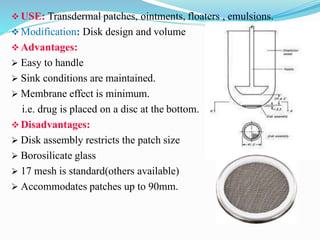  USE: Transdermal patches, ointments, floaters , emulsions.
 Modification: Disk design and volume
 Advantages:
 Easy to handle
 Sink conditions are maintained.
 Membrane effect is minimum.
i.e. drug is placed on a disc at the bottom.
 Disadvantages:
 Disk assembly restricts the patch size
 Borosilicate glass
 17 mesh is standard(others available)
 Accommodates patches up to 90mm.
 