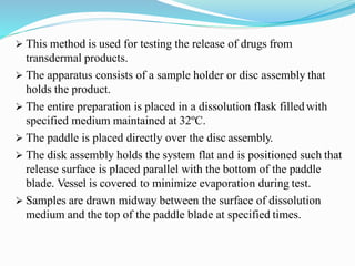  This method is used for testing the release of drugs from
transdermal products.
 The apparatus consists of a sample holder or disc assembly that
holds the product.
 The entire preparation is placed in a dissolution flask filledwith
specified medium maintained at 32ºC.
 The paddle is placed directly over the disc assembly.
 The disk assembly holds the system flat and is positioned such that
release surface is placed parallel with the bottom of the paddle
blade. Vessel is covered to minimize evaporation during test.
 Samples are drawn midway between the surface of dissolution
medium and the top of the paddle blade at specified times.
 