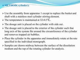  METHOD( cylinder):
 Use the assembly from apparatus 1 except to replace the basket and
shaft with a stainless steel cylinder stirring element.
 The temperature is maintained at 32±0.5°C.
 The dosage unit is placed on the cylinder with side out .
 The dosage unit is placed to the exterior of the cylinder such that
long axis of the system fits around the circumference of the cylinder
and removes trapped air bubbles.
 Place the cylinder in the apparatus and immediately rotate at the rate
specified in the individual monograph.
 Samples are drawn midway between the surface of the dissolution
medium and the top of the rotating cylinder for analysis.
 
