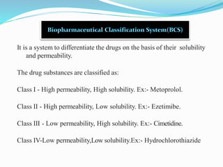 It is a system to differentiate the drugs on the basis of their solubility
and permeability.
The drug substances are classified as:
Class I - High permeability, High solubility. Ex:- Metoprolol.
Class II - High permeability, Low solubility. Ex:- Ezetimibe.
Class III - Low permeability, High solubility. Ex:- Cimetidine.
Class IV-Low permeability,Low solubility.Ex:- Hydrochlorothiazide
 