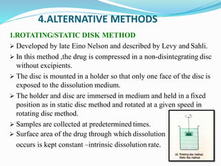 4.ALTERNATIVE METHODS
1.ROTATING/STATIC DISK METHOD
 Developed by late Eino Nelson and described by Levy and Sahli.
 In this method ,the drug is compressed in a non-disintegrating disc
without excipients.
 The disc is mounted in a holder so that only one face of the disc is
exposed to the dissolution medium.
 The holder and disc are immersed in medium and held in a fixed
position as in static disc method and rotated at a given speed in
rotating disc method.
 Samples are collected at predetermined times.
 Surface area of the drug through which dissolution
occurs is kept constant –intrinsic dissolution rate.
 